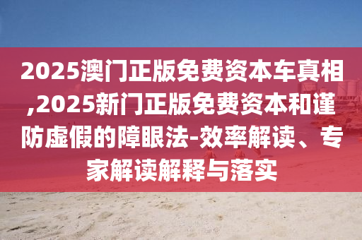 2025澳門正版免費資本車真相,2025新門正版免費資本和謹防虛假的障眼法-效率解讀、專家解讀解釋與落實