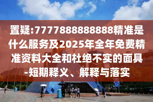 置疑:7777888888888精準是什么服務(wù)及2025年全年免費精準資料大全和杜絕不實的面具-短期釋義、解釋與落實