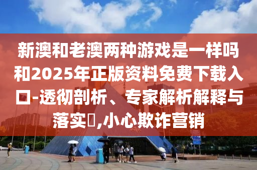 新澳和老澳兩種游戲是一樣嗎和2025年正版資料免費下載入口-透徹剖析、專家解析解釋與落實?,小心欺詐營銷