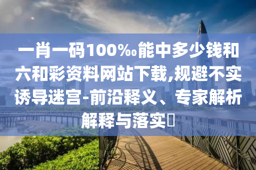 一肖一碼100‰能中多少錢和六和彩資料網(wǎng)站下載,規(guī)避不實誘導迷宮-前沿釋義、專家解析解釋與落實?