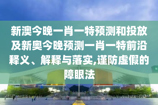 新澳今晚一肖一特預(yù)測和投放及新奧今晚預(yù)測一肖一特前沿釋義、解釋與落實,謹防虛假的障眼法