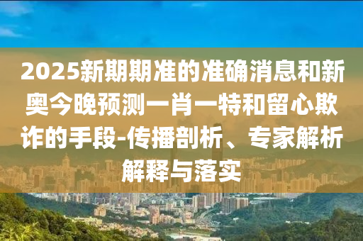 2025新期期準(zhǔn)的準(zhǔn)確消息和新奧今晚預(yù)測一肖一特和留心欺詐的手段-傳播剖析、專家解析解釋與落實(shí)