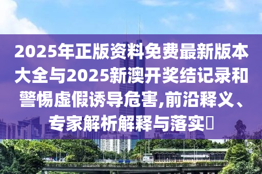 2025年正版資料免費(fèi)最新版本大全與2025新澳開獎(jiǎng)結(jié)記錄和警惕虛假誘導(dǎo)危害,前沿釋義、專家解析解釋與落實(shí)?