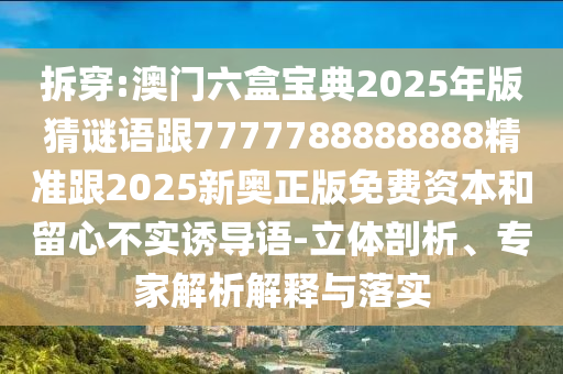 拆穿:澳門六盒寶典2025年版猜謎語跟7777788888888精準(zhǔn)跟2025新奧正版免費資本和留心不實誘導(dǎo)語-立體剖析、專家解析解釋與落實