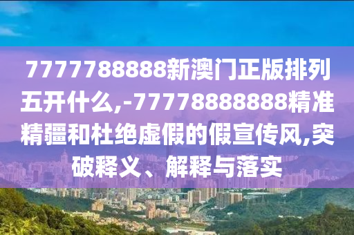 7777788888新澳門正版排列五開什么,-77778888888精準精疆和杜絕虛假的假宣傳風,突破釋義、解釋與落實