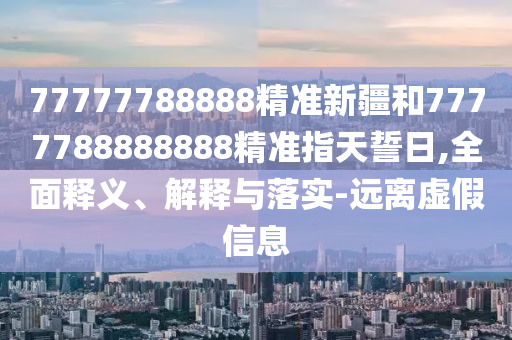 77777788888精準新疆和7777788888888精準指天誓日,全面釋義、解釋與落實-遠離虛假信息