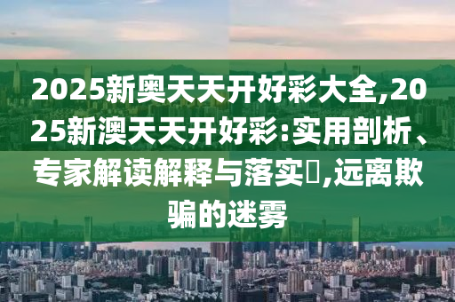 2025新奧天天開好彩大全,2025新澳天天開好彩:實(shí)用剖析、專家解讀解釋與落實(shí)?,遠(yuǎn)離欺騙的迷霧