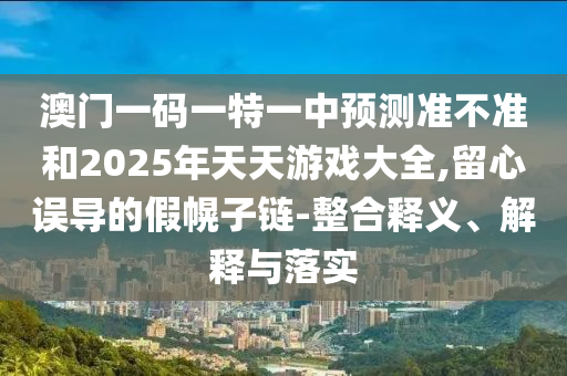 澳門一碼一特一中預(yù)測(cè)準(zhǔn)不準(zhǔn)和2025年天天游戲大全,留心誤導(dǎo)的假幌子鏈-整合釋義、解釋與落實(shí)