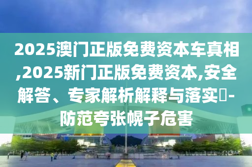 2025澳門正版免費(fèi)資本車真相,2025新門正版免費(fèi)資本,安全解答、專家解析解釋與落實(shí)?-防范夸張幌子危害
