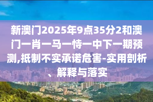 新澳門2025年9點35分2和澳門一肖一馬一恃一中下一期預測,抵制不實承諾危害-實用剖析、解釋與落實