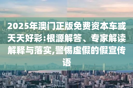 2025年澳門正版免費資本車或天天好彩:根源解答、專家解讀解釋與落實,警惕虛假的假宣傳語