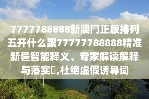 7777788888新澳門正版排列五開什么跟77777788888精準(zhǔn)新疆智能釋義、專家解讀解釋與落實(shí)?,杜絕虛假誘導(dǎo)詞