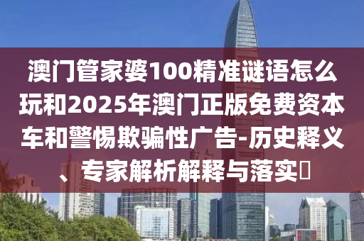 澳門管家婆100精準(zhǔn)謎語怎么玩和2025年澳門正版免費(fèi)資本車和警惕欺騙性廣告-歷史釋義、專家解析解釋與落實(shí)?