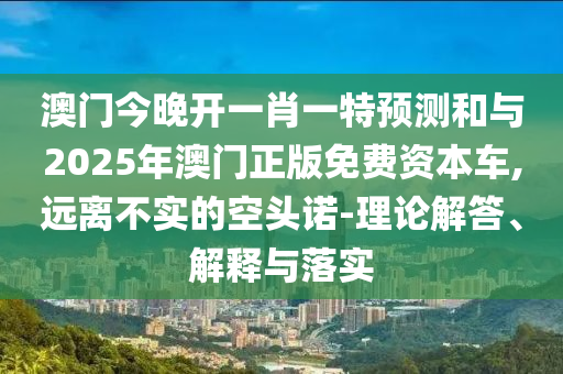 澳門今晚開一肖一特預(yù)測(cè)和與2025年澳門正版免費(fèi)資本車,遠(yuǎn)離不實(shí)的空頭諾-理論解答、解釋與落實(shí)
