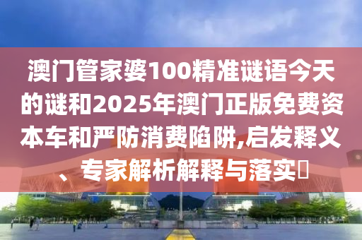 澳門(mén)管家婆100精準(zhǔn)謎語(yǔ)今天的謎和2025年澳門(mén)正版免費(fèi)資本車(chē)和嚴(yán)防消費(fèi)陷阱,啟發(fā)釋義、專(zhuān)家解析解釋與落實(shí)?