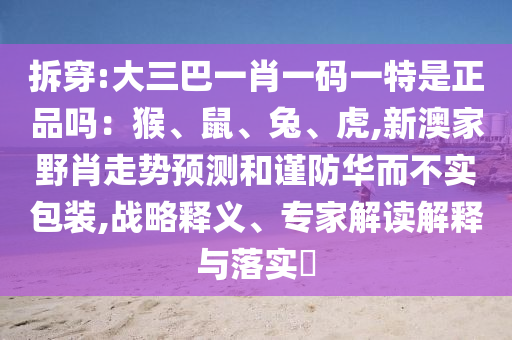 拆穿:大三巴一肖一碼一特是正品嗎：猴、鼠、兔、虎,新澳家野肖走勢預測和謹防華而不實包裝,戰(zhàn)略釋義、專家解讀解釋與落實?
