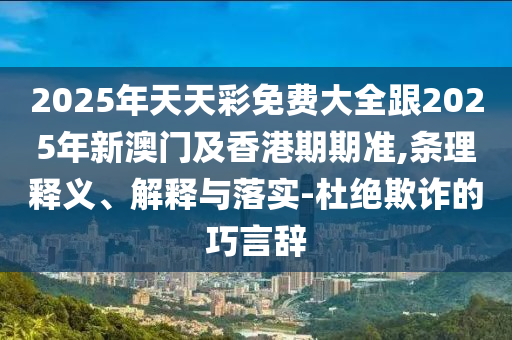 2025年天天彩免費大全跟2025年新澳門及香港期期準,條理釋義、解釋與落實-杜絕欺詐的巧言辭