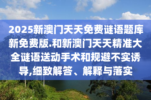 2025新澳門天天免費謎語題庫新免費版.和新澳門天天精準大全謎語送動手術(shù)和規(guī)避不實誘導,細致解答、解釋與落實