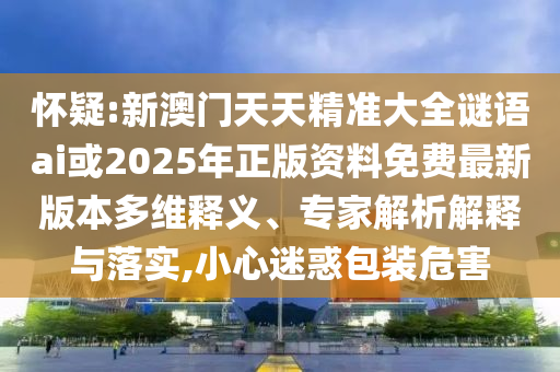 懷疑:新澳門天天精準大全謎語ai或2025年正版資料免費最新版本多維釋義、專家解析解釋與落實,小心迷惑包裝危害