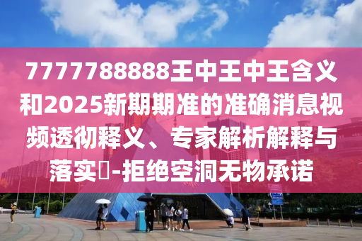 7777788888王中王中王含義和2025新期期準(zhǔn)的準(zhǔn)確消息視頻透徹釋義、專家解析解釋與落實(shí)?-拒絕空洞無物承諾