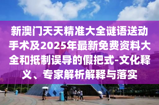 新澳門天天精準(zhǔn)大全謎語送動(dòng)手術(shù)及2025年最新免費(fèi)資料大全和抵制誤導(dǎo)的假把式-文化釋義、專家解析解釋與落實(shí)