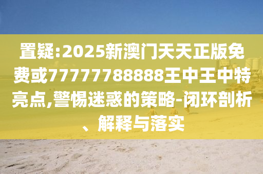置疑:2025新澳門天天正版免費或77777788888王中王中特亮點,警惕迷惑的策略-閉環(huán)剖析、解釋與落實