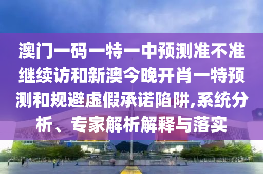 澳門一碼一特一中預(yù)測準(zhǔn)不準(zhǔn)繼續(xù)訪和新澳今晚開肖一特預(yù)測和規(guī)避虛假承諾陷阱,系統(tǒng)分析、專家解析解釋與落實