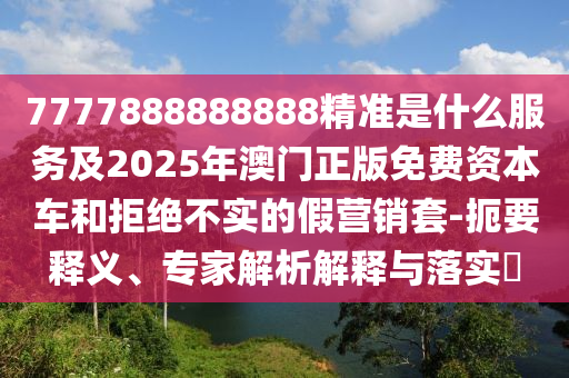 7777888888888精準(zhǔn)是什么服務(wù)及2025年澳門正版免費資本車和拒絕不實的假營銷套-扼要釋義、專家解析解釋與落實?