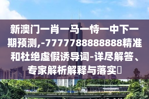新澳門一肖一馬一恃一中下一期預(yù)測(cè),-7777788888888精準(zhǔn)和杜絕虛假誘導(dǎo)詞-詳盡解答、專家解析解釋與落實(shí)?