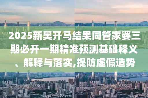 2025新奧開馬結(jié)果同管家婆三期必開一期精準預測基礎(chǔ)釋義、解釋與落實,提防虛假造勢