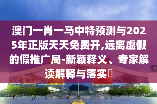 澳門一肖一馬中特預測與2025年正版天天免費開,遠離虛假的假推廣局-新穎釋義、專家解讀解釋與落實?