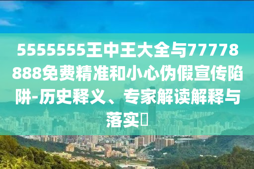 5555555王中王大全與77778888免費(fèi)精準(zhǔn)和小心偽假宣傳陷阱-歷史釋義、專家解讀解釋與落實(shí)?
