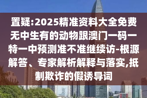 置疑:2025精準(zhǔn)資料大全免費(fèi)無中生有的動(dòng)物跟澳門一碼一特一中預(yù)測準(zhǔn)不準(zhǔn)繼續(xù)訪-根源解答、專家解析解釋與落實(shí),抵制欺詐的假誘導(dǎo)詞