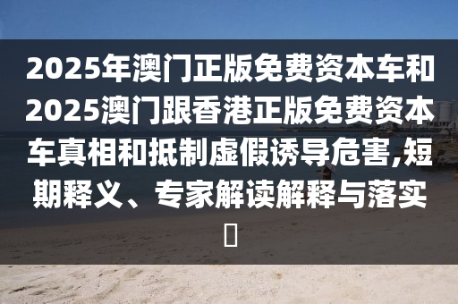 2025年澳門正版免費(fèi)資本車和2025澳門跟香港正版免費(fèi)資本車真相和抵制虛假誘導(dǎo)危害,短期釋義、專家解讀解釋與落實(shí)?