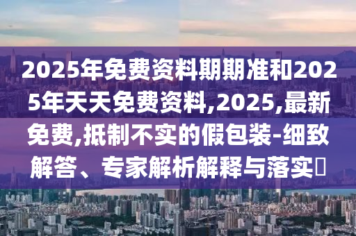 2025年免費(fèi)資料期期準(zhǔn)和2025年天天免費(fèi)資料,2025,最新免費(fèi),抵制不實(shí)的假包裝-細(xì)致解答、專家解析解釋與落實(shí)?