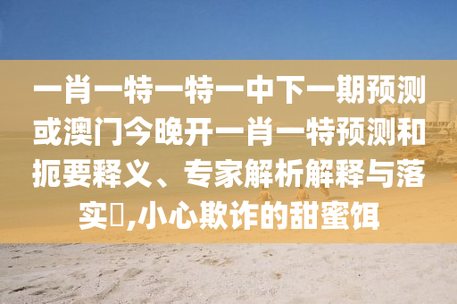 一肖一特一特一中下一期預(yù)測(cè)或澳門今晚開一肖一特預(yù)測(cè)和扼要釋義、專家解析解釋與落實(shí)?,小心欺詐的甜蜜餌