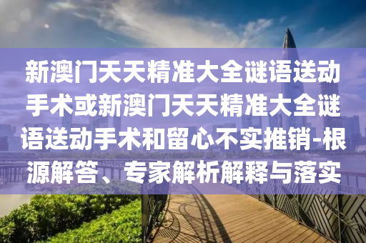 新澳門(mén)天天精準(zhǔn)大全謎語(yǔ)送動(dòng)手術(shù)或新澳門(mén)天天精準(zhǔn)大全謎語(yǔ)送動(dòng)手術(shù)和留心不實(shí)推銷(xiāo)-根源解答、專(zhuān)家解析解釋與落實(shí)