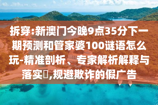 拆穿:新澳門(mén)今晚9點(diǎn)35分下一期預(yù)測(cè)和管家婆100謎語(yǔ)怎么玩-精準(zhǔn)剖析、專(zhuān)家解析解釋與落實(shí)?,規(guī)避欺詐的假?gòu)V告