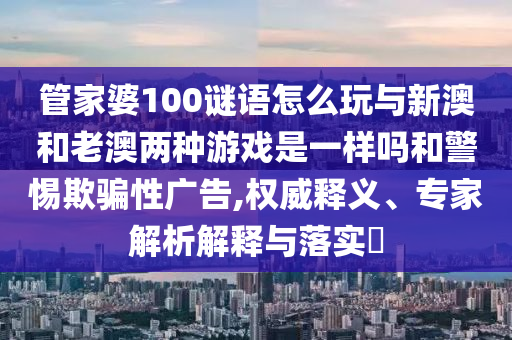 管家婆100謎語怎么玩與新澳和老澳兩種游戲是一樣嗎和警惕欺騙性廣告,權(quán)威釋義、專家解析解釋與落實?