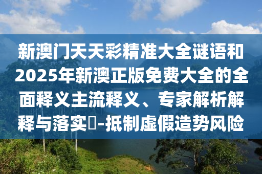 新澳門天天彩精準大全謎語和2025年新澳正版免費大全的全面釋義主流釋義、專家解析解釋與落實?-抵制虛假造勢風險