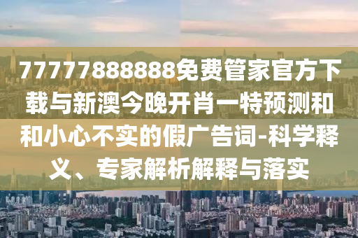 77777888888免費管家官方下載與新澳今晚開肖一特預(yù)測和和小心不實的假廣告詞-科學釋義、專家解析解釋與落實