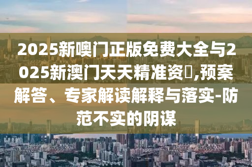 2025新噢門(mén)正版免費(fèi)大全與2025新澳門(mén)天天精準(zhǔn)資枓,預(yù)案解答、專家解讀解釋與落實(shí)-防范不實(shí)的陰謀