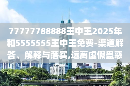 77777788888王中王2025年和5555555王中王免費(fèi)-渠道解答、解釋與落實(shí),遠(yuǎn)離虛假蠱惑