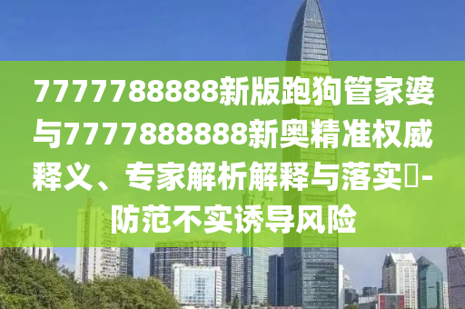 7777788888新版跑狗管家婆與7777888888新奧精準(zhǔn)權(quán)威釋義、專家解析解釋與落實?-防范不實誘導(dǎo)風(fēng)險