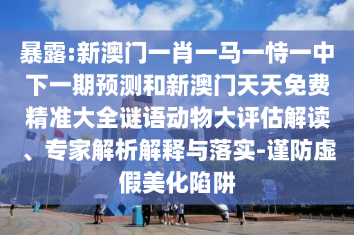 暴露:新澳門一肖一馬一恃一中下一期預(yù)測和新澳門天天免費(fèi)精準(zhǔn)大全謎語動物大評估解讀、專家解析解釋與落實-謹(jǐn)防虛假美化陷阱