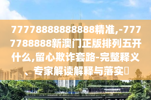 77778888888888精準(zhǔn),-7777788888新澳門正版排列五開什么,留心欺詐套路-完整釋義、專家解讀解釋與落實?