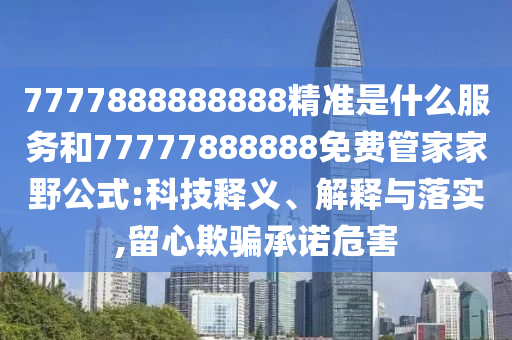7777888888888精準(zhǔn)是什么服務(wù)和77777888888免費(fèi)管家家野公式:科技釋義、解釋與落實(shí),留心欺騙承諾危害