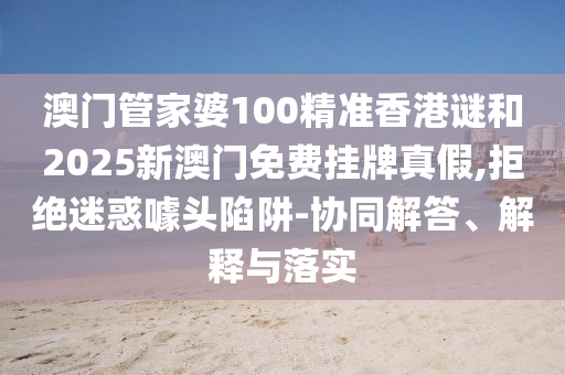 澳門(mén)管家婆100精準(zhǔn)香港謎和2025新澳門(mén)免費(fèi)掛牌真假,拒絕迷惑噱頭陷阱-協(xié)同解答、解釋與落實(shí)