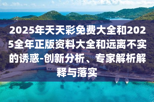 2025年天天彩免費(fèi)大全和2025全年正版資料大全和遠(yuǎn)離不實(shí)的誘惑-創(chuàng)新分析、專家解析解釋與落實(shí)