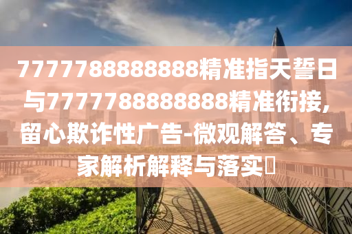 7777788888888精準(zhǔn)指天誓日與7777788888888精準(zhǔn)銜接,留心欺詐性廣告-微觀解答、專家解析解釋與落實(shí)?